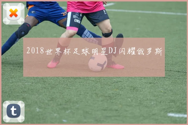 2018世界杯足球明星DJ闪耀俄罗斯