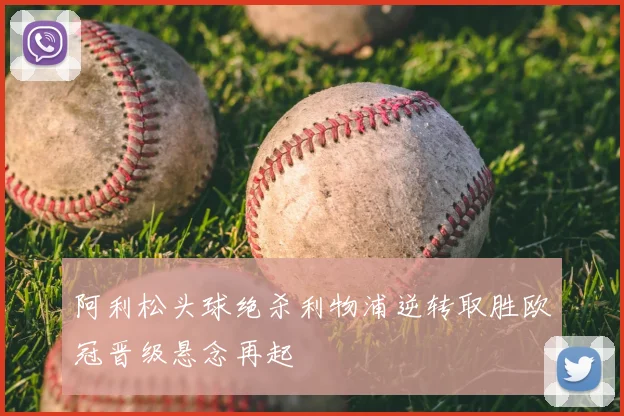 阿利松头球绝杀利物浦逆转取胜欧冠晋级悬念再起