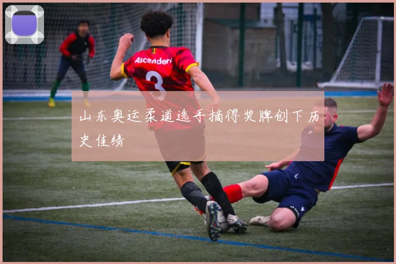 山东奥运柔道选手摘得奖牌创下历史佳绩