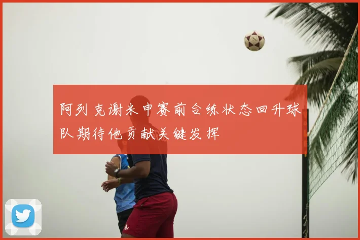 阿列克谢米申赛前合练状态回升球队期待他贡献关键发挥