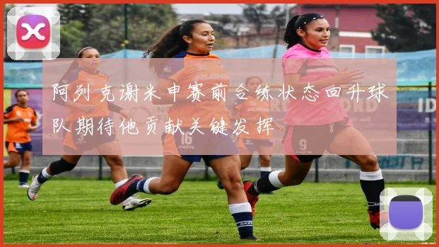 阿列克谢米申赛前合练状态回升球队期待他贡献关键发挥