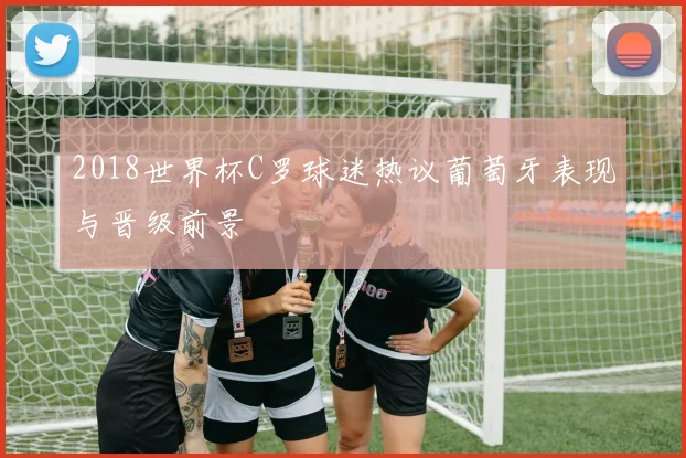 2018世界杯C罗球迷热议葡萄牙表现与晋级前景