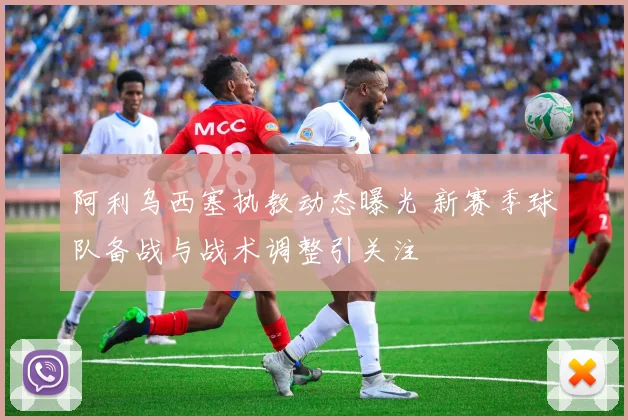 阿利乌西塞执教动态曝光 新赛季球队备战与战术调整引关注