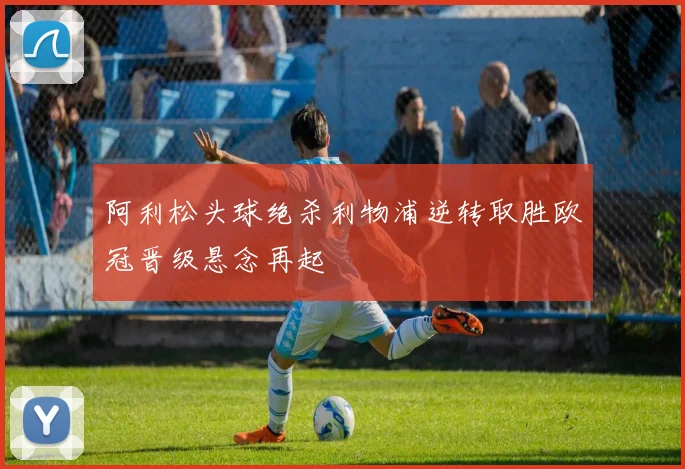 阿利松头球绝杀利物浦逆转取胜欧冠晋级悬念再起