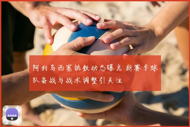 阿利乌西塞执教动态曝光 新赛季球队备战与战术调整引关注