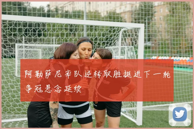 阿勒萨尼率队逆转取胜挺进下一轮争冠悬念延续