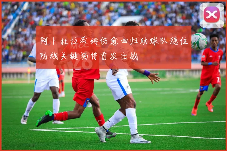 阿卜杜拉希姆伤愈回归助球队稳住防线关键场将首发出战
