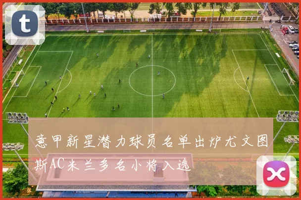 意甲新星潜力球员名单出炉尤文图斯AC米兰多名小将入选