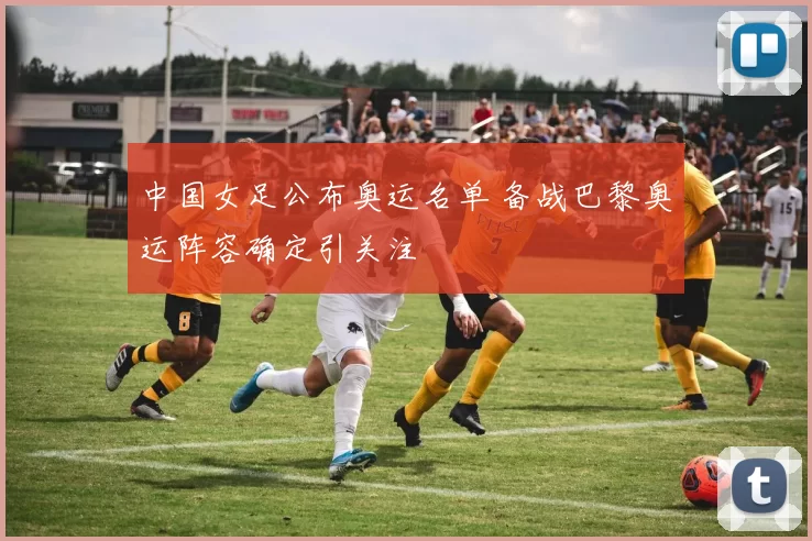 中国女足公布奥运名单 备战巴黎奥运阵容确定引关注