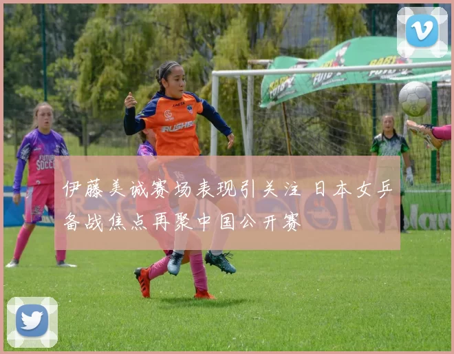 伊藤美诚赛场表现引关注 日本女乒备战焦点再聚中国公开赛