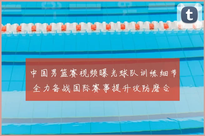 中国男篮赛视频曝光球队训练细节 全力备战国际赛事提升攻防磨合