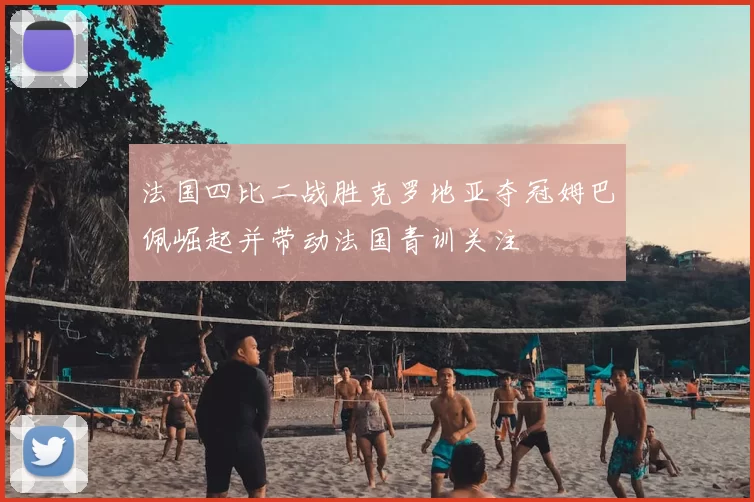 法国四比二战胜克罗地亚夺冠姆巴佩崛起并带动法国青训关注