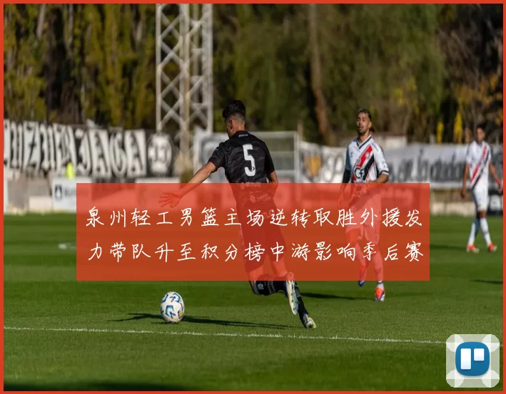 泉州轻工男篮主场逆转取胜外援发力带队升至积分榜中游影响季后赛形势