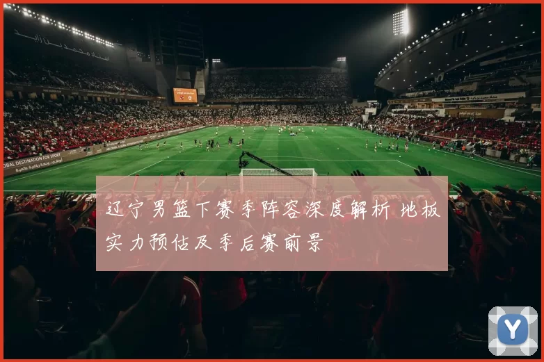 辽宁男篮下赛季阵容深度解析 地板实力预估及季后赛前景