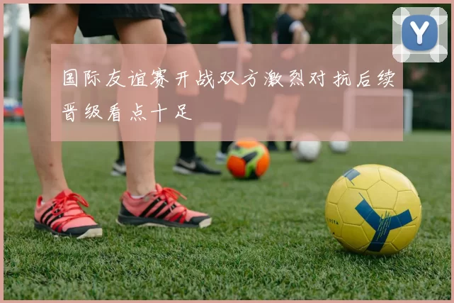 国际友谊赛开战双方激烈对抗后续晋级看点十足