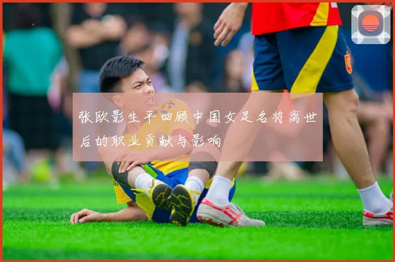 张欧影生平回顾中国女足名将离世后的职业贡献与影响