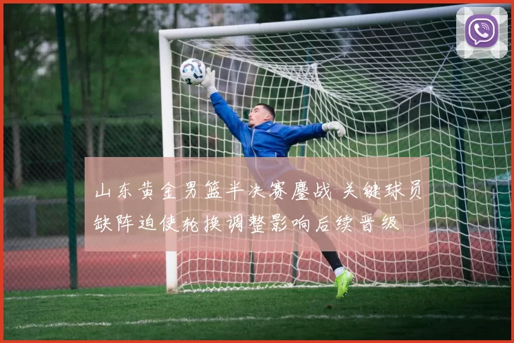 山东黄金男篮半决赛鏖战 关键球员缺阵迫使轮换调整影响后续晋级