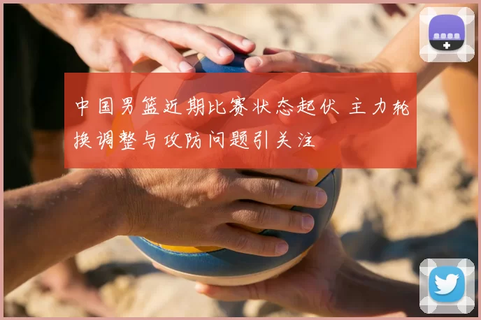 中国男篮近期比赛状态起伏 主力轮换调整与攻防问题引关注