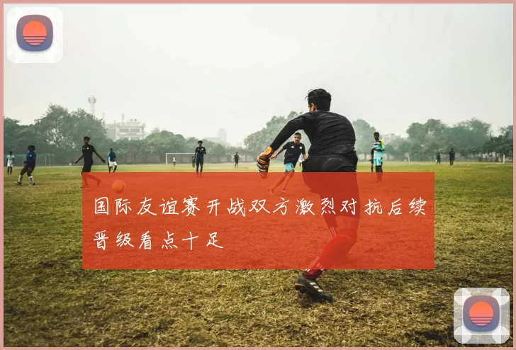 国际友谊赛开战双方激烈对抗后续晋级看点十足
