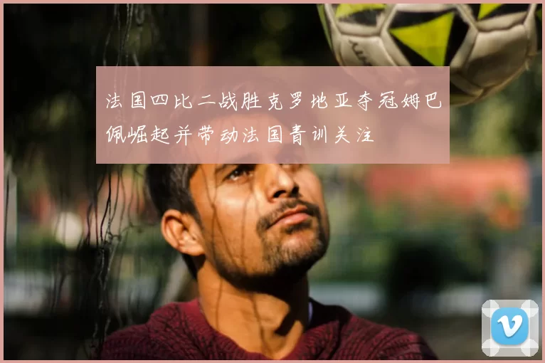 法国四比二战胜克罗地亚夺冠姆巴佩崛起并带动法国青训关注