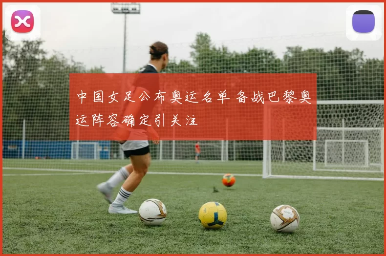 中国女足公布奥运名单 备战巴黎奥运阵容确定引关注