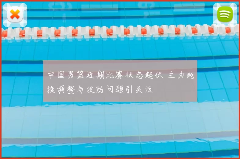 中国男篮近期比赛状态起伏 主力轮换调整与攻防问题引关注