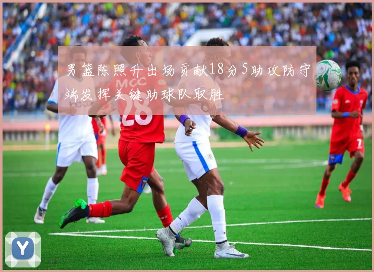男篮陈照升出场贡献18分5助攻防守端发挥关键助球队取胜