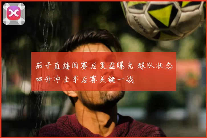 茄子直播间赛后复盘曝光 球队状态回升冲击季后赛关键一战