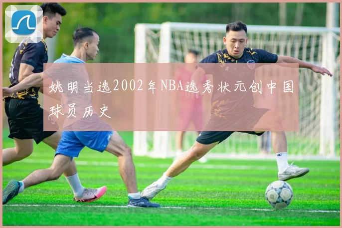 姚明当选2002年NBA选秀状元创中国球员历史