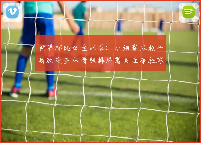 世界杯比分全记录：小组赛末轮平局改变多队晋级排序需关注净胜球