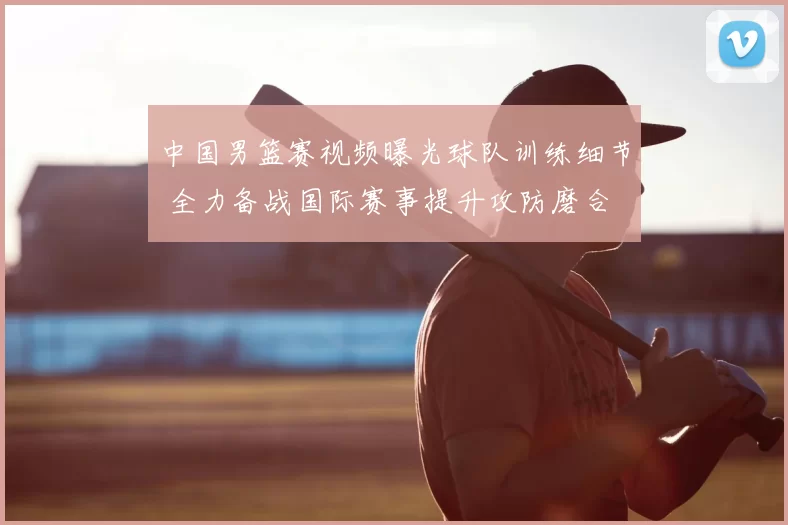 中国男篮赛视频曝光球队训练细节 全力备战国际赛事提升攻防磨合