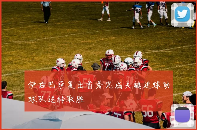 伊兹巴萨复出首秀完成关键进球助球队逆转取胜