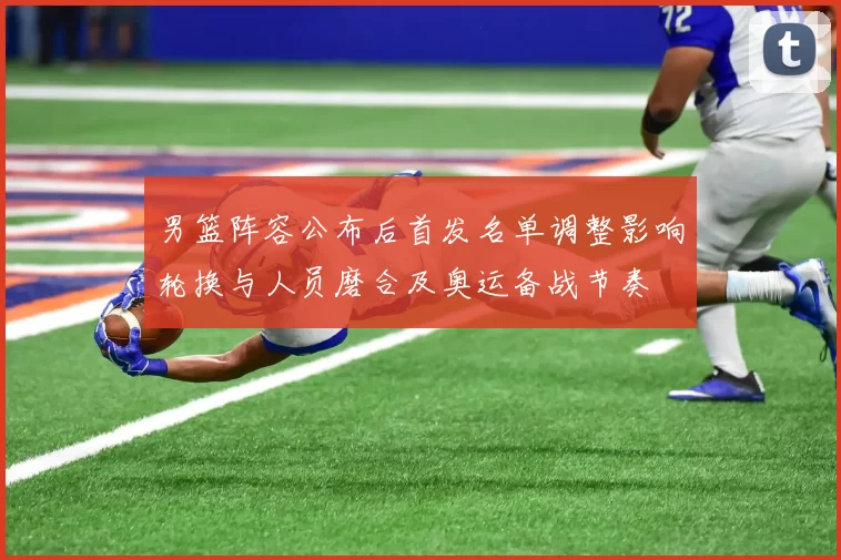 男篮阵容公布后首发名单调整影响轮换与人员磨合及奥运备战节奏