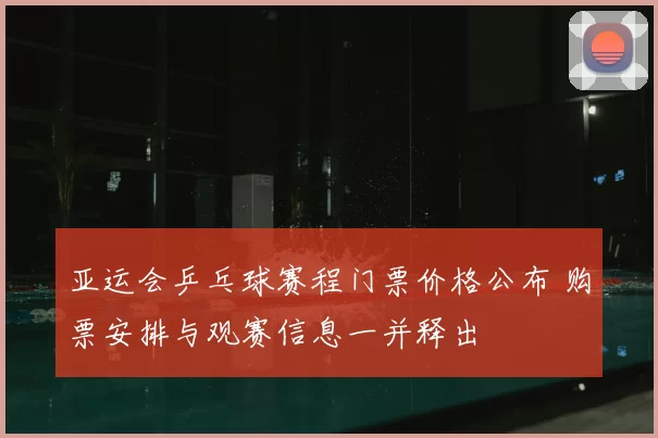 亚运会乒乓球赛程门票价格公布 购票安排与观赛信息一并释出