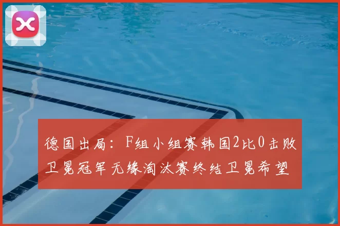 德国出局：F组小组赛韩国2比0击败卫冕冠军无缘淘汰赛终结卫冕希望