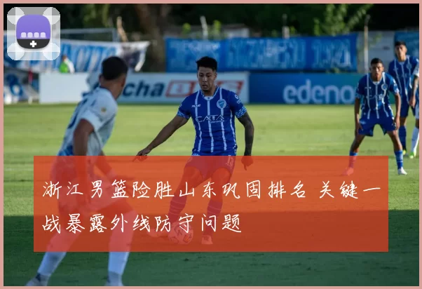 浙江男篮险胜山东巩固排名 关键一战暴露外线防守问题