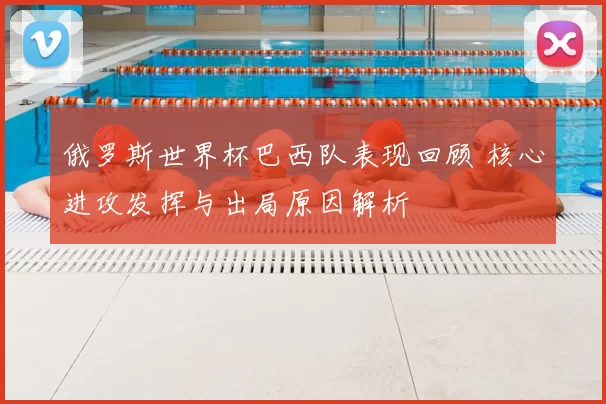 俄罗斯世界杯巴西队表现回顾 核心进攻发挥与出局原因解析