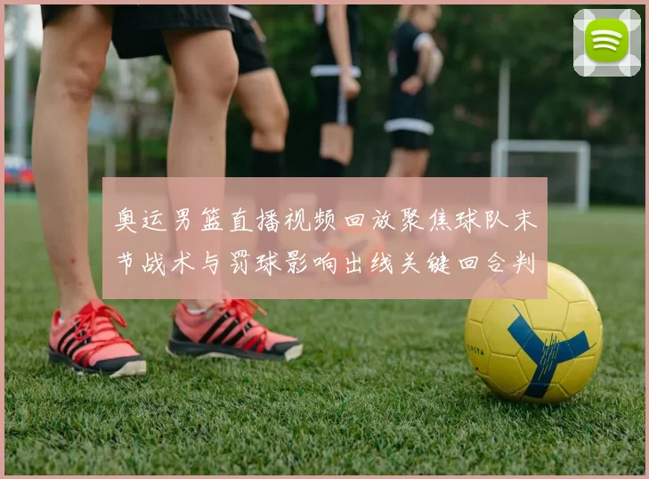 奥运男篮直播视频回放聚焦球队末节战术与罚球影响出线关键回合判罚