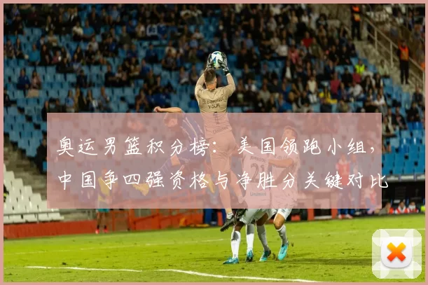 奥运男篮积分榜：美国领跑小组，中国争四强资格与净胜分关键对比