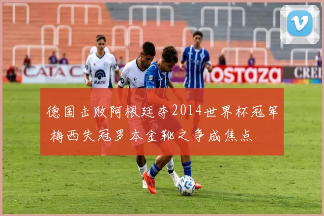 德国击败阿根廷夺2014世界杯冠军 梅西失冠罗本金靴之争成焦点