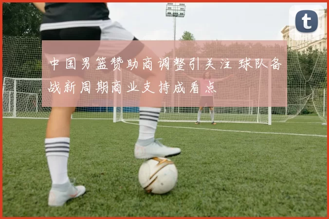 中国男篮赞助商调整引关注 球队备战新周期商业支持成看点