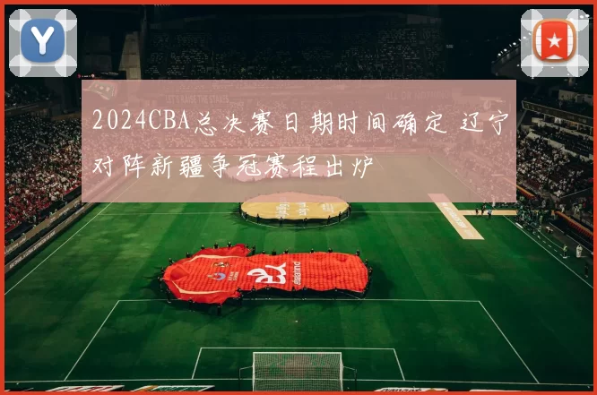 2024CBA总决赛日期时间确定 辽宁对阵新疆争冠赛程出炉