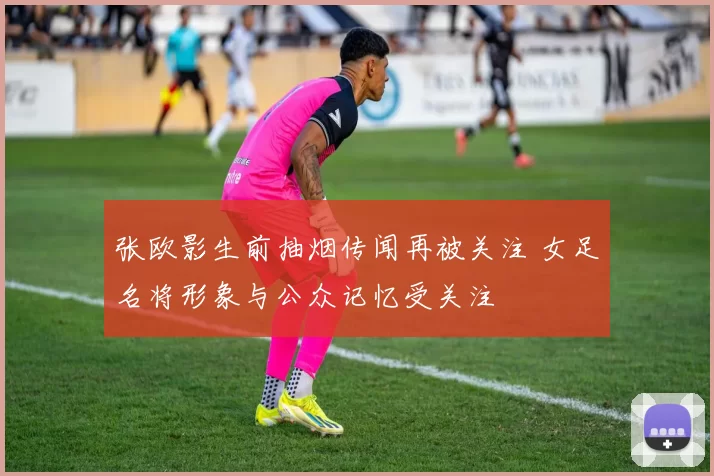 张欧影生前抽烟传闻再被关注 女足名将形象与公众记忆受关注