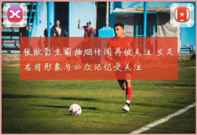 张欧影生前抽烟传闻再被关注 女足名将形象与公众记忆受关注
