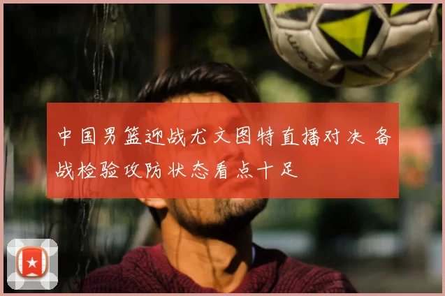 中国男篮迎战尤文图特直播对决 备战检验攻防状态看点十足