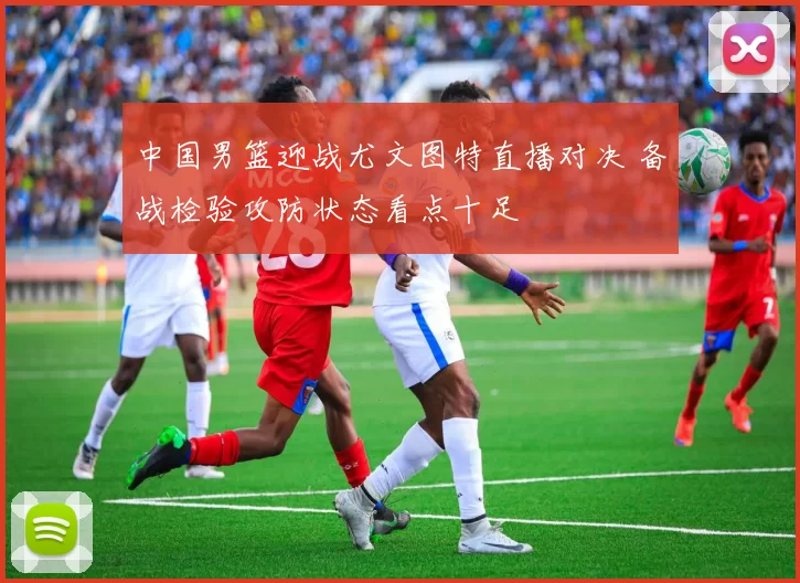 中国男篮迎战尤文图特直播对决 备战检验攻防状态看点十足