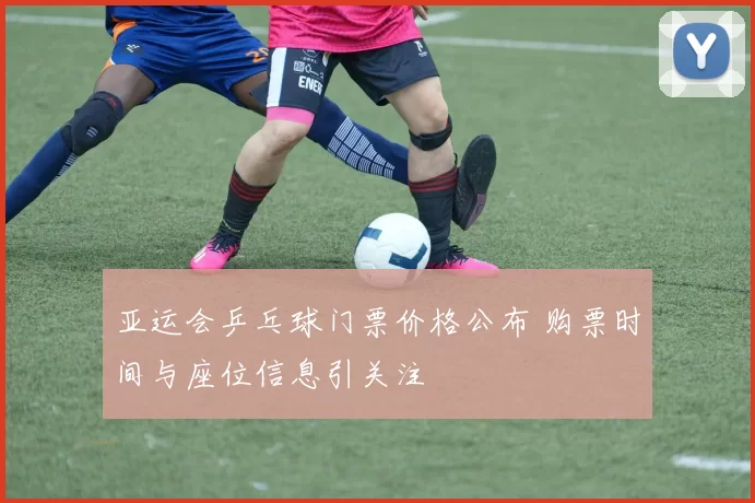 亚运会乒乓球门票价格公布 购票时间与座位信息引关注